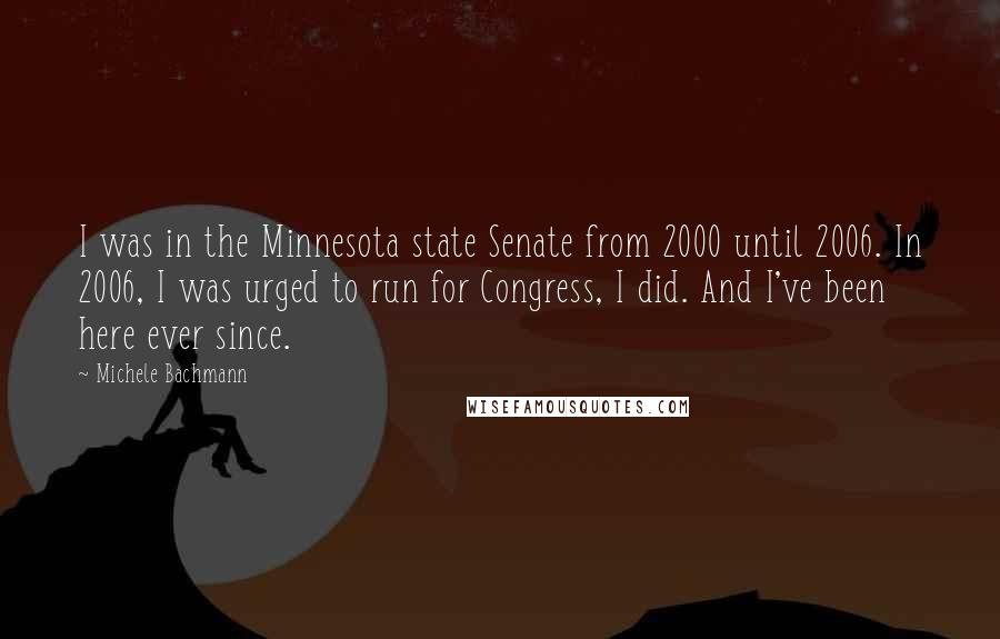 Michele Bachmann quotes: I was in the Minnesota state Senate from 2000 until 2006. In 2006, I was urged to run for Congress, I did. And I've been here ever since.