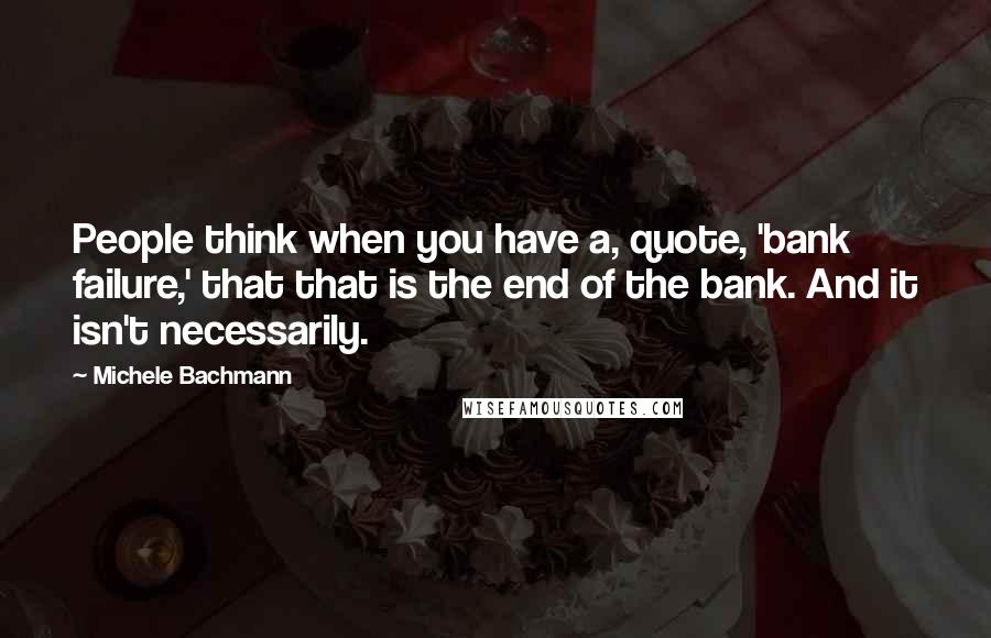Michele Bachmann quotes: People think when you have a, quote, 'bank failure,' that that is the end of the bank. And it isn't necessarily.