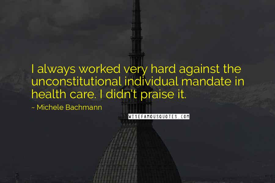 Michele Bachmann quotes: I always worked very hard against the unconstitutional individual mandate in health care. I didn't praise it.