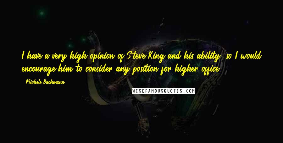 Michele Bachmann quotes: I have a very high opinion of Steve King and his ability, so I would encourage him to consider any position for higher office.
