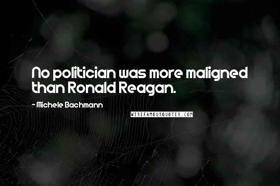 Michele Bachmann quotes: No politician was more maligned than Ronald Reagan.