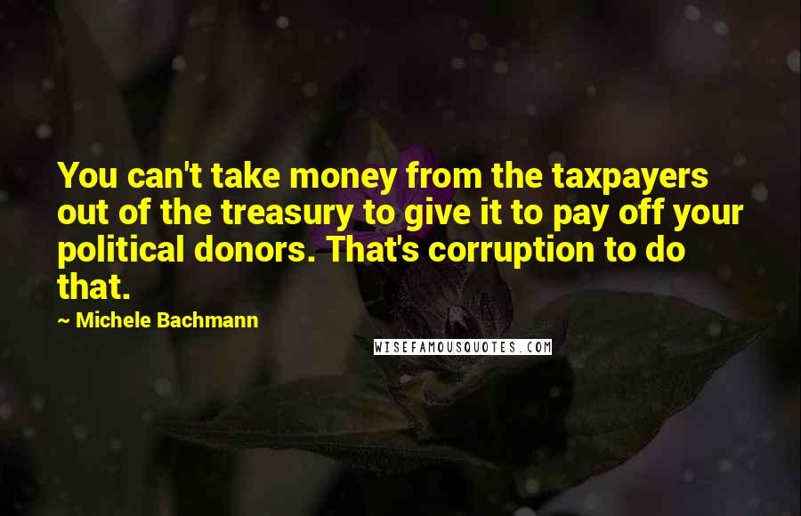 Michele Bachmann quotes: You can't take money from the taxpayers out of the treasury to give it to pay off your political donors. That's corruption to do that.