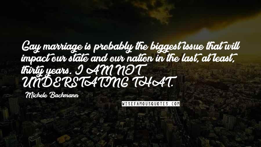 Michele Bachmann quotes: Gay marriage is probably the biggest issue that will impact our state and our nation in the last, at least, thirty years. I AM NOT UNDERSTATING THAT.