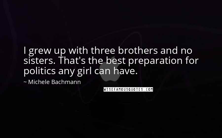 Michele Bachmann quotes: I grew up with three brothers and no sisters. That's the best preparation for politics any girl can have.