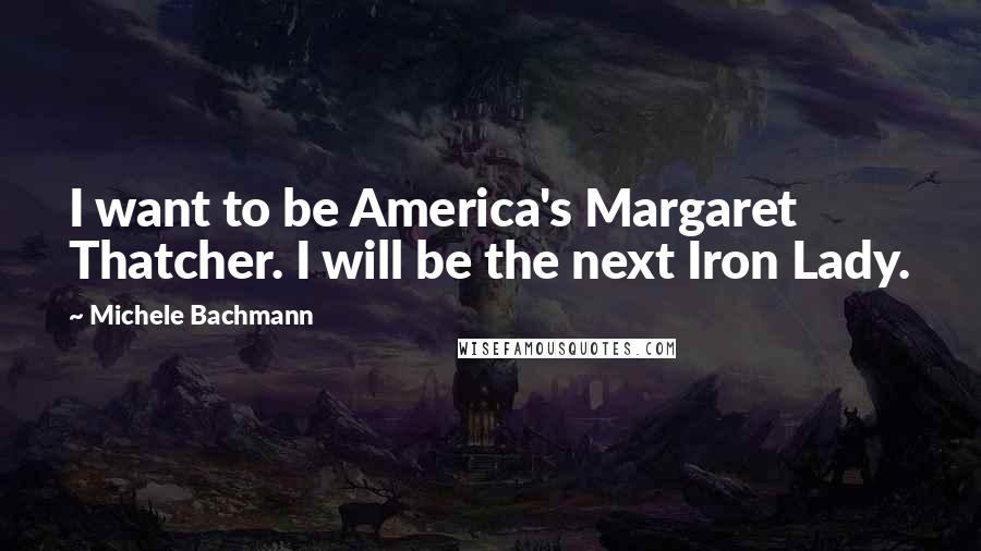 Michele Bachmann quotes: I want to be America's Margaret Thatcher. I will be the next Iron Lady.