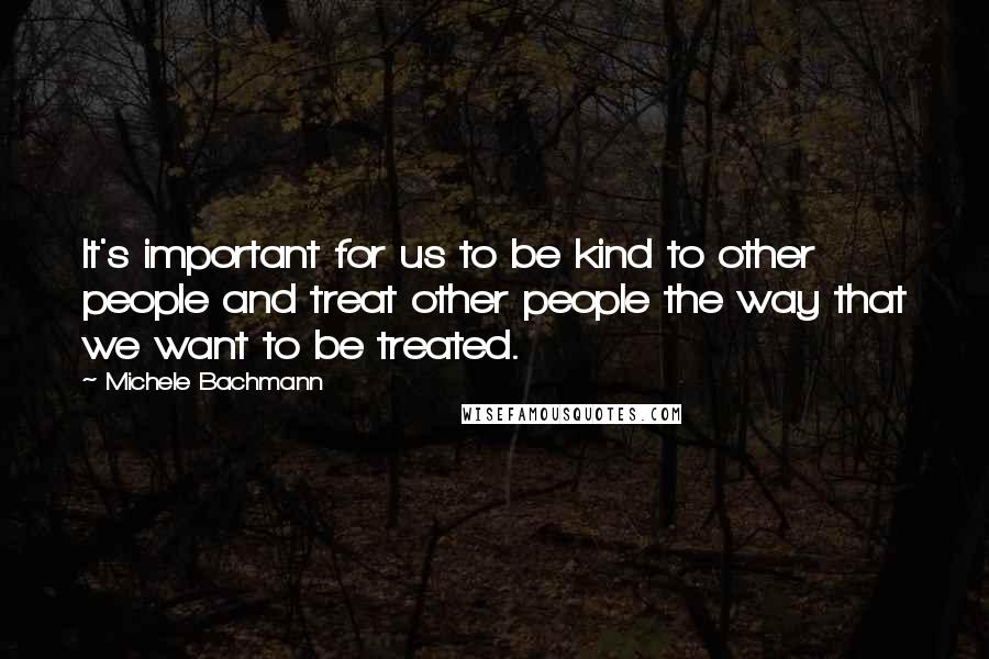 Michele Bachmann quotes: It's important for us to be kind to other people and treat other people the way that we want to be treated.