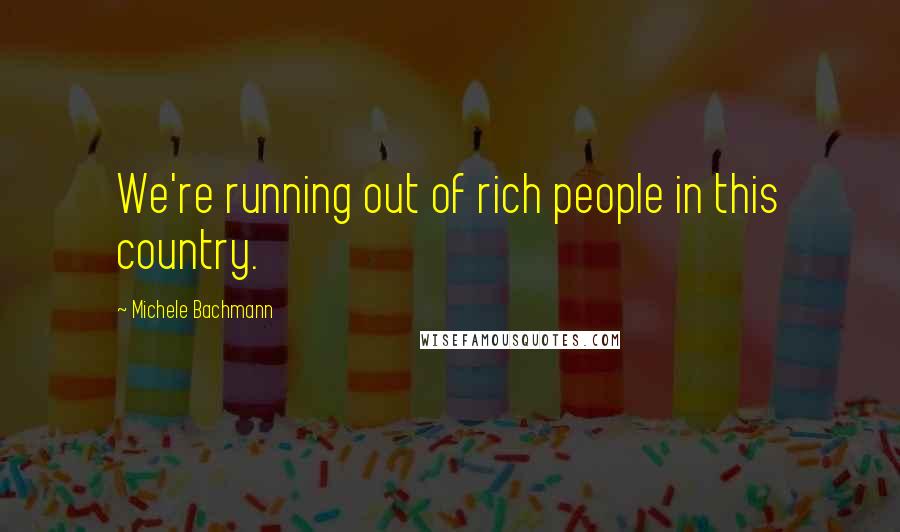 Michele Bachmann quotes: We're running out of rich people in this country.