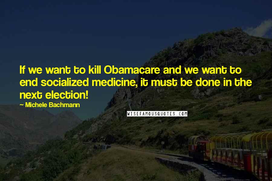 Michele Bachmann quotes: If we want to kill Obamacare and we want to end socialized medicine, it must be done in the next election!