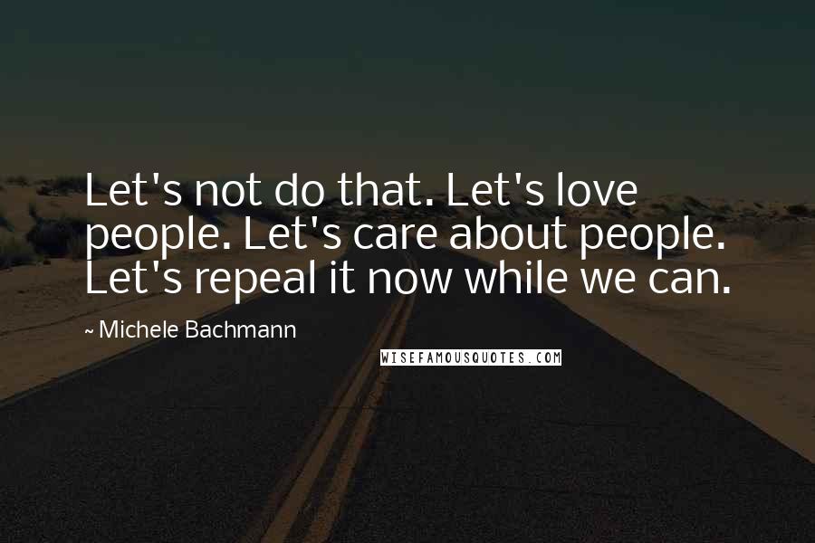 Michele Bachmann quotes: Let's not do that. Let's love people. Let's care about people. Let's repeal it now while we can.