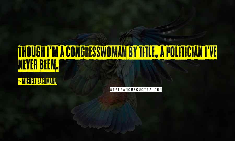 Michele Bachmann quotes: Though I'm a congresswoman by title, a politician I've never been.