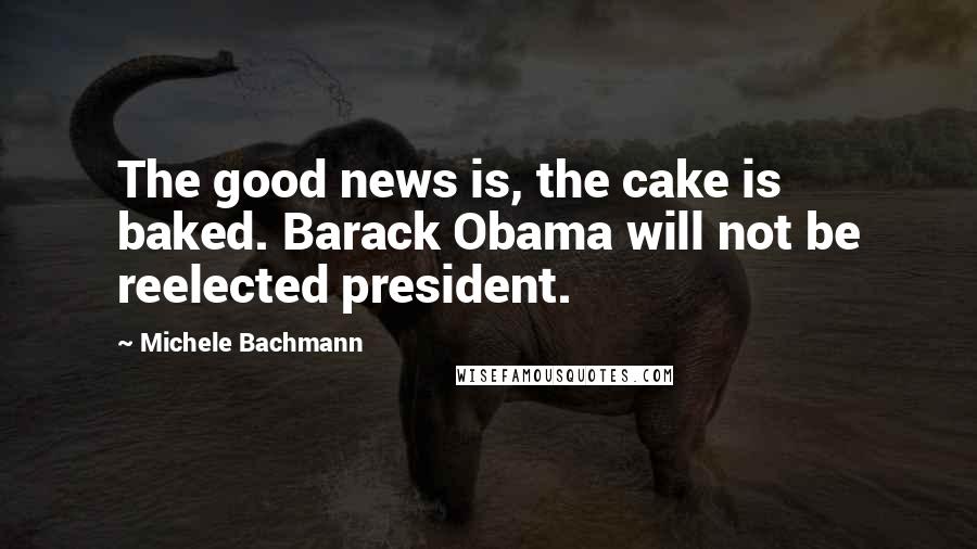 Michele Bachmann quotes: The good news is, the cake is baked. Barack Obama will not be reelected president.
