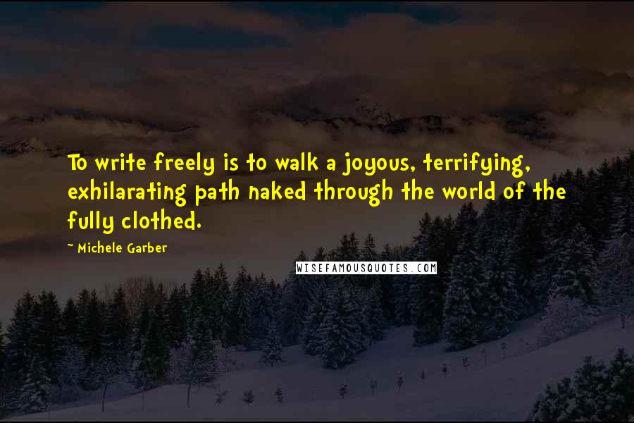 Michele Garber quotes: To write freely is to walk a joyous, terrifying, exhilarating path naked through the world of the fully clothed.