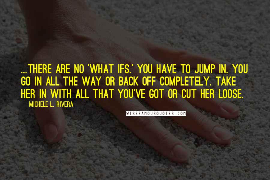 Michele L. Rivera quotes: ...There are no 'what ifs.' You have to jump in. You go in all the way or back off completely. Take her in with all that you've got or cut Michele L. Rivera quotes: ...There are no 'what ifs.' You have to jump in. You go in all the way or back off completely. Take her in with all that you've got or cut