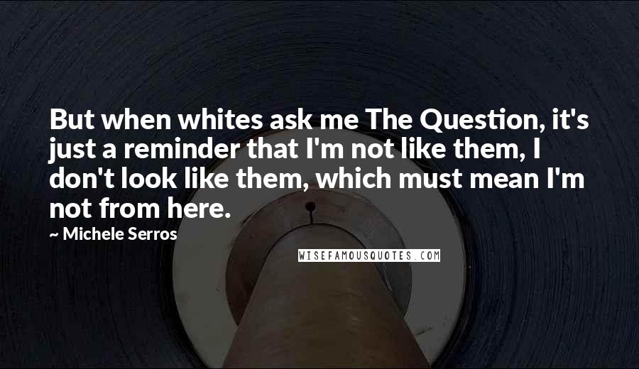 Michele Serros quotes: But when whites ask me The Question, it's just a reminder that I'm not like them, I don't look like them, which must mean I'm not from here.