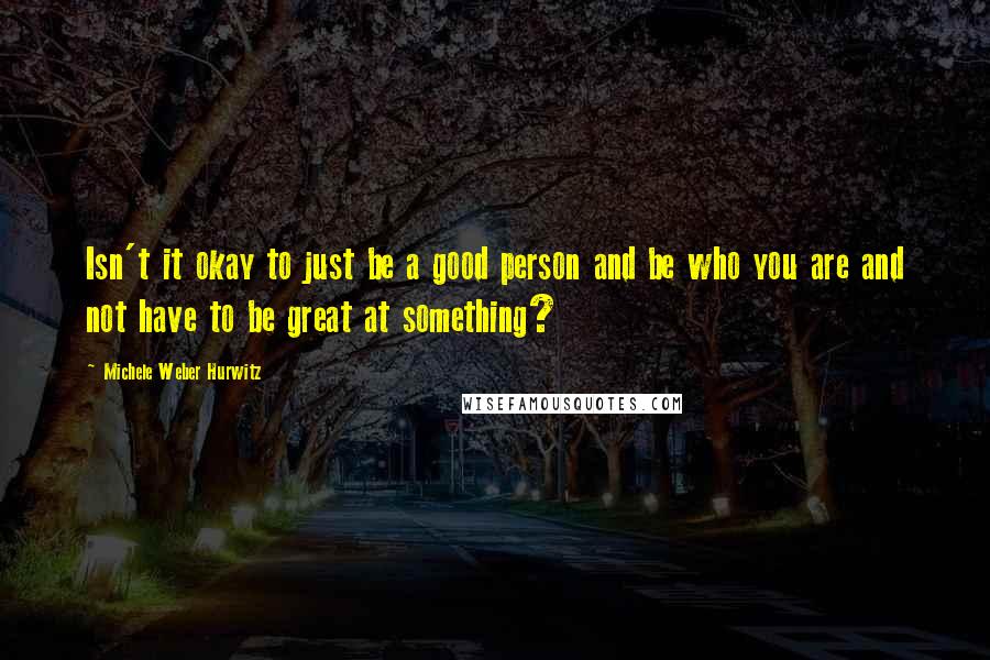 Michele Weber Hurwitz quotes: Isn't it okay to just be a good person and be who you are and not have to be great at something? Michele Weber Hurwitz quotes: Isn't it okay to just be a good person and be who you are and not have to be great at something?