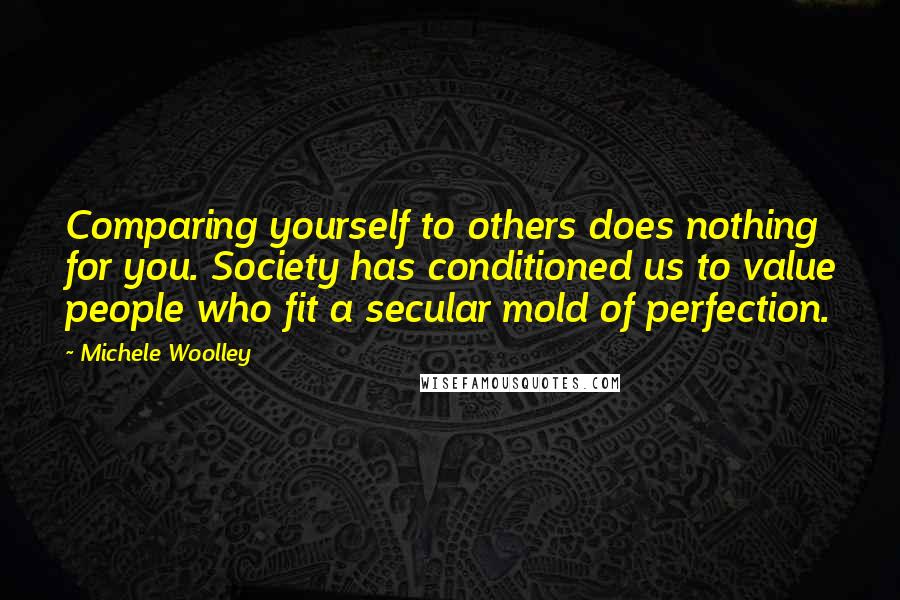 Michele Woolley quotes: Comparing yourself to others does nothing for you. Society has conditioned us to value people who fit a secular mold of perfection.