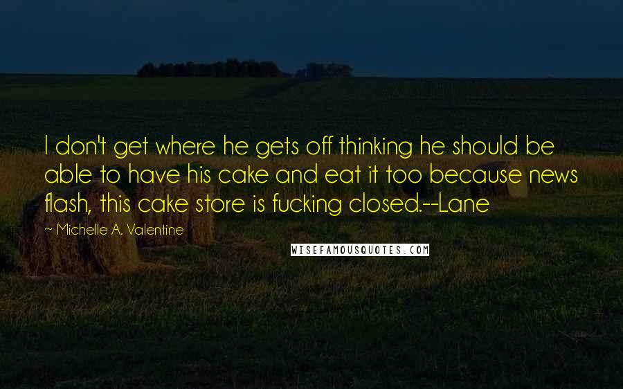 Michelle A. Valentine quotes: I don't get where he gets off thinking he should be able to have his cake and eat it too because news flash, this cake store is fucking closed.--Lane Michelle A. Valentine quotes: I don't get where he gets off thinking he should be able to have his cake and eat it too because news flash, this cake store is fucking closed.--Lane