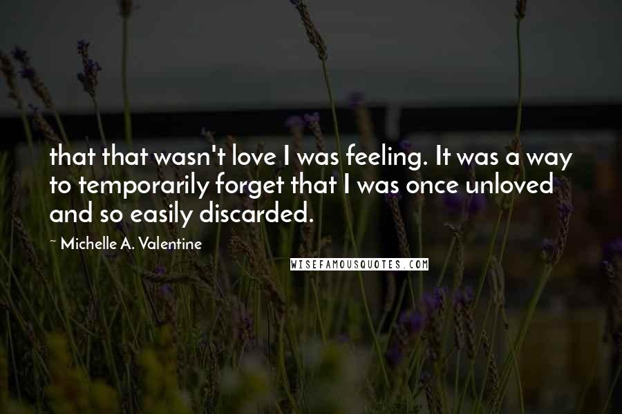 Michelle A. Valentine quotes: that that wasn't love I was feeling. It was a way to temporarily forget that I was once unloved and so easily discarded.