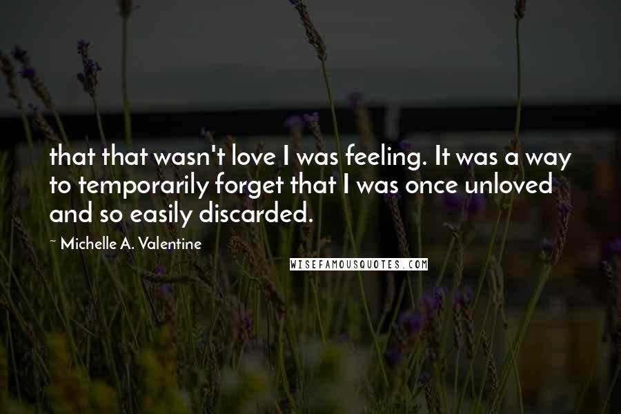 Michelle A. Valentine quotes: that that wasn't love I was feeling. It was a way to temporarily forget that I was once unloved and so easily discarded. Michelle A. Valentine quotes: that that wasn't love I was feeling. It was a way to temporarily forget that I was once unloved and so easily discarded.