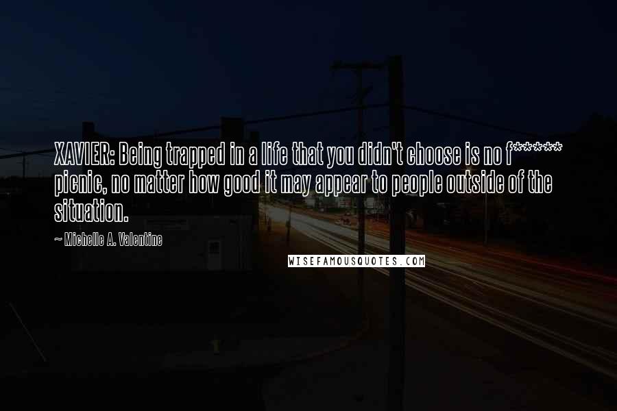 Michelle A. Valentine quotes: XAVIER: Being trapped in a life that you didn't choose is no f***** picnic, no matter how good it may appear to people outside of the situation. Michelle A. Valentine quotes: XAVIER: Being trapped in a life that you didn't choose is no f***** picnic, no matter how good it may appear to people outside of the situation.