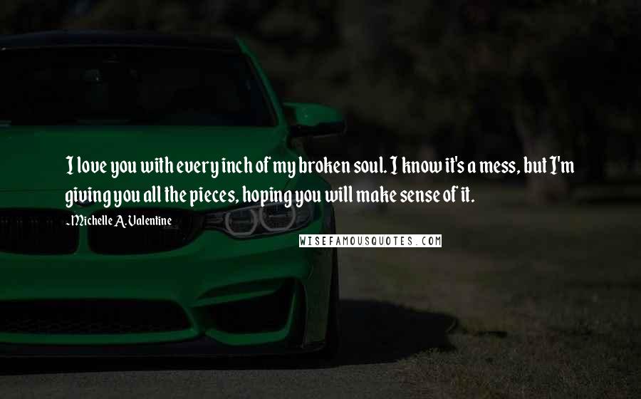 Michelle A. Valentine quotes: I love you with every inch of my broken soul. I know it's a mess, but I'm giving you all the pieces, hoping you will make sense of it. Michelle A. Valentine quotes: I love you with every inch of my broken soul. I know it's a mess, but I'm giving you all the pieces, hoping you will make sense of it.
