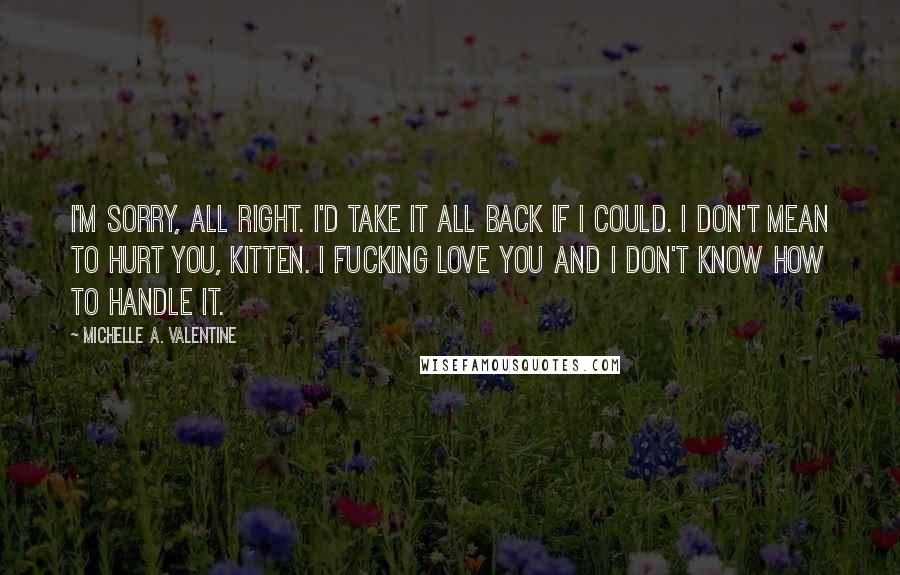 Michelle A. Valentine quotes: I'm sorry, all right. I'd take it all back if I could. I don't mean to hurt you, Kitten. I fucking love you and I don't know how to handle