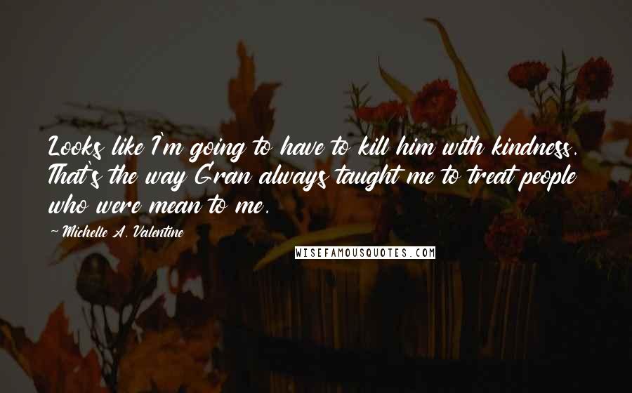 Michelle A. Valentine quotes: Looks like I'm going to have to kill him with kindness. That's the way Gran always taught me to treat people who were mean to me. Michelle A. Valentine quotes: Looks like I'm going to have to kill him with kindness. That's the way Gran always taught me to treat people who were mean to me.