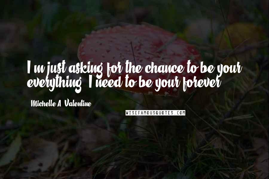 Michelle A. Valentine quotes: I'm just asking for the chance to be your everything. I need to be your forever.