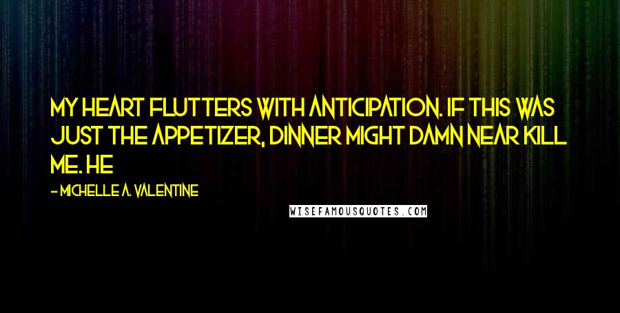 Michelle A. Valentine quotes: My heart flutters with anticipation. If this was just the appetizer, dinner might damn near kill me. He Michelle A. Valentine quotes: My heart flutters with anticipation. If this was just the appetizer, dinner might damn near kill me. He