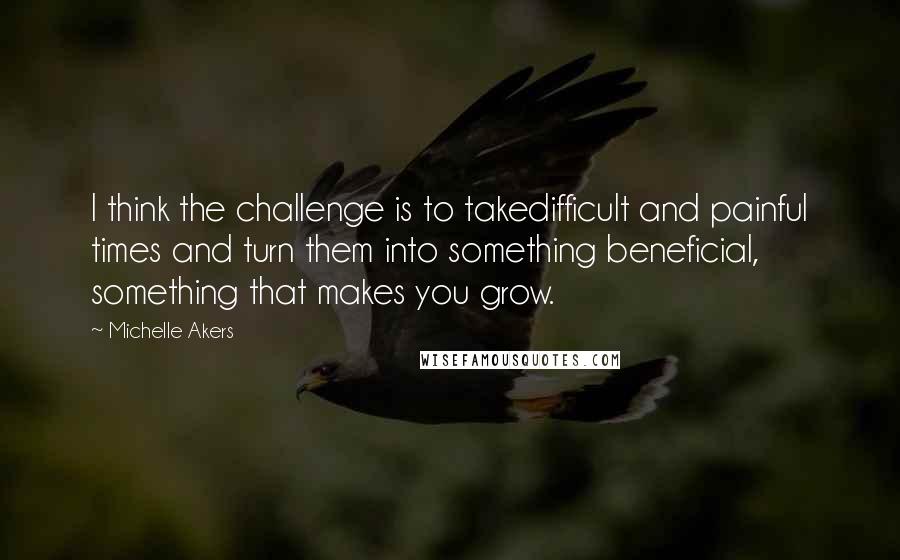 Michelle Akers quotes: I think the challenge is to takedifficult and painful times and turn them into something beneficial, something that makes you grow.