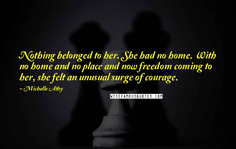 Michelle Athy quotes: Nothing belonged to her. She had no home. With no home and no place and now freedom coming to her, she felt an unusual surge of courage. Michelle Athy quotes: Nothing belonged to her. She had no home. With no home and no place and now freedom coming to her, she felt an unusual surge of courage.