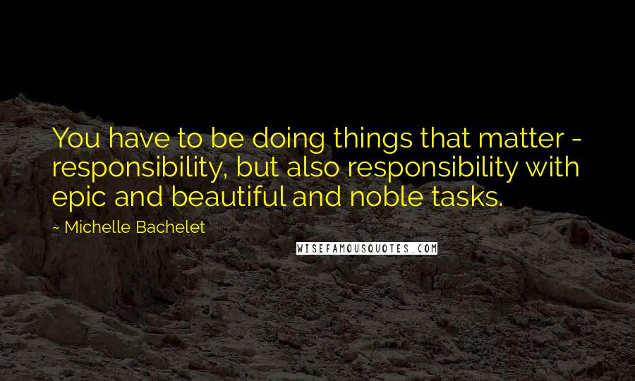 Michelle Bachelet quotes: You have to be doing things that matter - responsibility, but also responsibility with epic and beautiful and noble tasks.