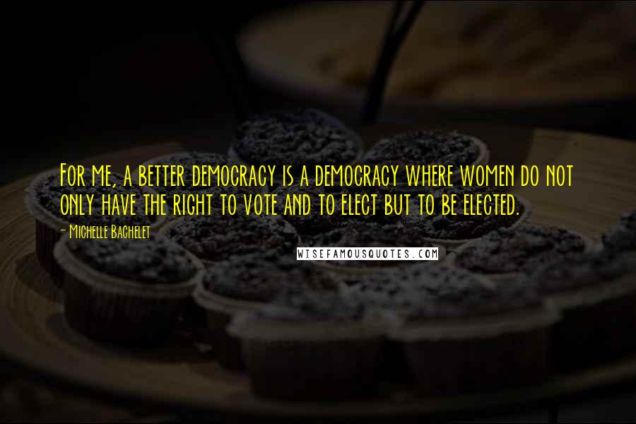 Michelle Bachelet quotes: For me, a better democracy is a democracy where women do not only have the right to vote and to elect but to be elected.