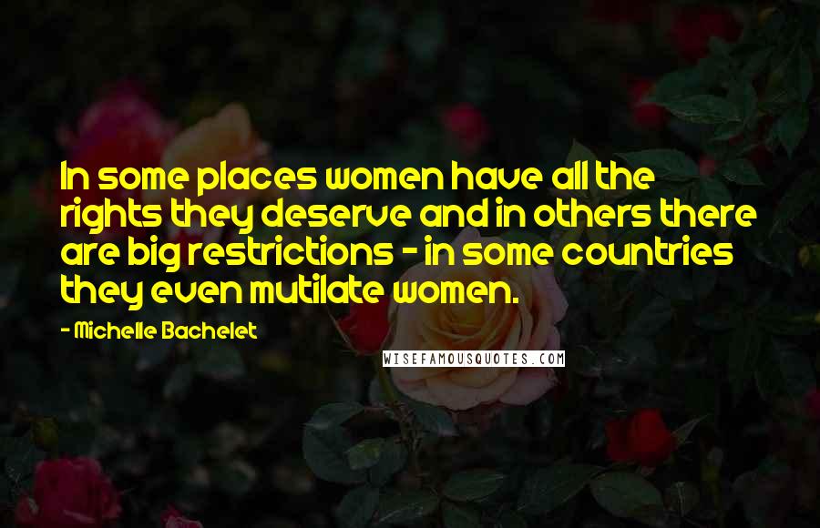 Michelle Bachelet quotes: In some places women have all the rights they deserve and in others there are big restrictions - in some countries they even mutilate women.