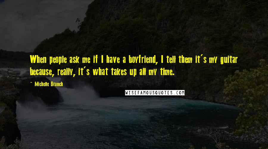 Michelle Branch quotes: When people ask me if I have a boyfriend, I tell them it's my guitar because, really, it's what takes up all my time.