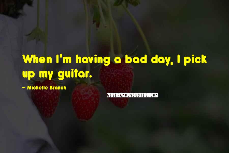 Michelle Branch quotes: When I'm having a bad day, I pick up my guitar.