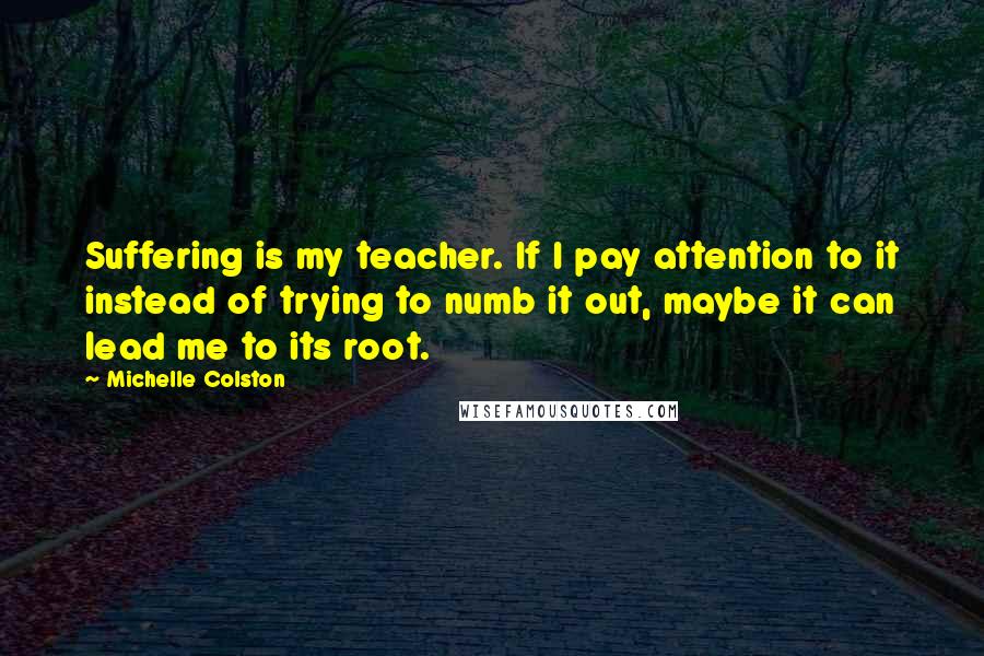 Michelle Colston quotes: Suffering is my teacher. If I pay attention to it instead of trying to numb it out, maybe it can lead me to its root.