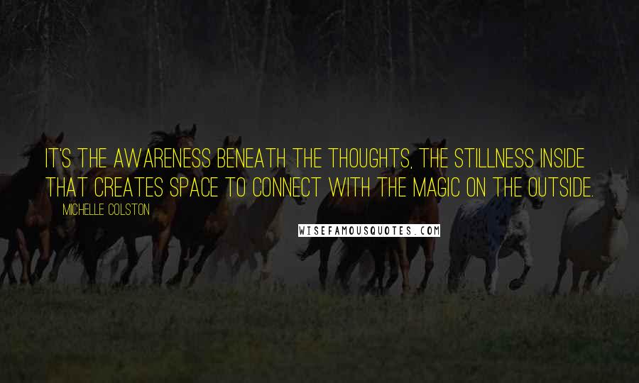 Michelle Colston quotes: It's the awareness beneath the thoughts, the stillness inside that creates space to connect with the magic on the outside. Michelle Colston quotes: It's the awareness beneath the thoughts, the stillness inside that creates space to connect with the magic on the outside.