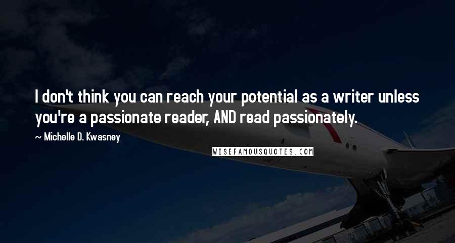 Michelle D. Kwasney quotes: I don't think you can reach your potential as a writer unless you're a passionate reader, AND read passionately. Michelle D. Kwasney quotes: I don't think you can reach your potential as a writer unless you're a passionate reader, AND read passionately.