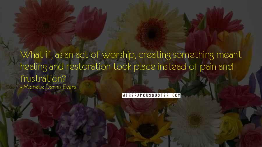Michelle Dennis Evans quotes: What if, as an act of worship, creating something meant healing and restoration took place instead of pain and frustration?