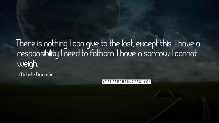 Michelle Dicinoski quotes: There is nothing I can give to the lost, except this: I have a responsibility I need to fathom. I have a sorrow I cannot weigh. Michelle Dicinoski quotes: There is nothing I can give to the lost, except this: I have a responsibility I need to fathom. I have a sorrow I cannot weigh.