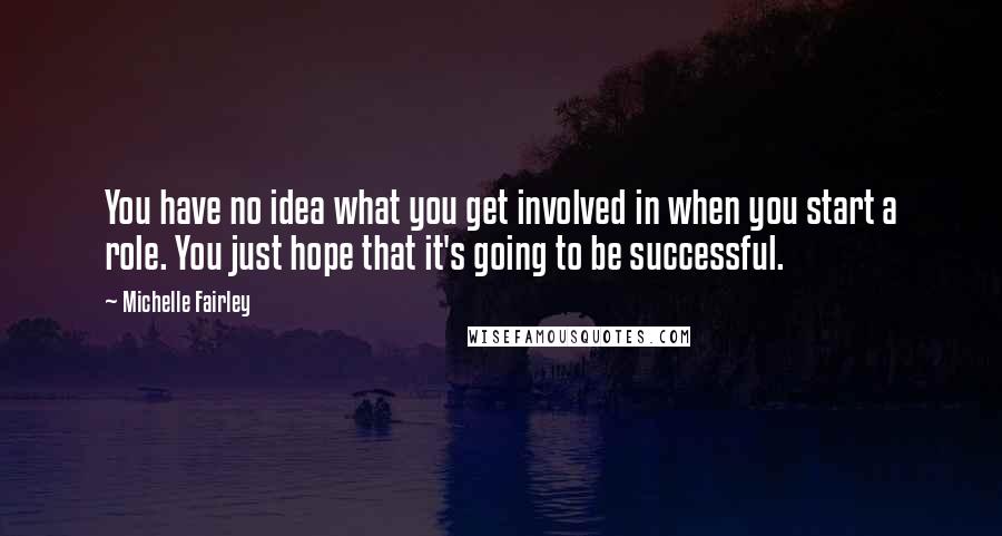 Michelle Fairley quotes: You have no idea what you get involved in when you start a role. You just hope that it's going to be successful. Michelle Fairley quotes: You have no idea what you get involved in when you start a role. You just hope that it's going to be successful.