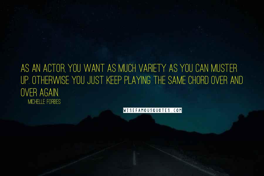 Michelle Forbes quotes: As an actor, you want as much variety as you can muster up. Otherwise you just keep playing the same chord over and over again.