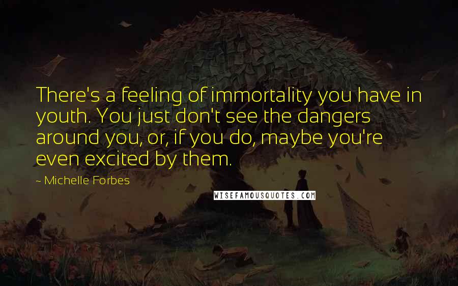 Michelle Forbes quotes: There's a feeling of immortality you have in youth. You just don't see the dangers around you, or, if you do, maybe you're even excited by them.
