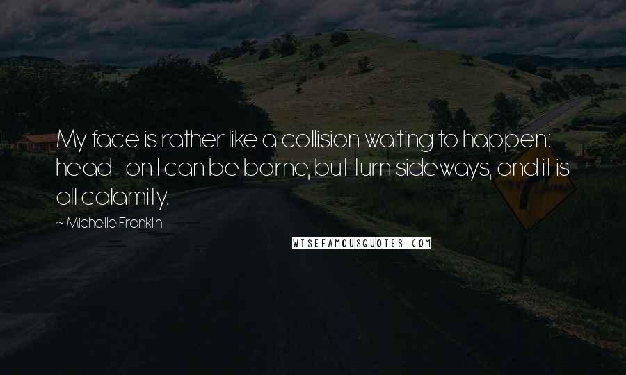 Michelle Franklin quotes: My face is rather like a collision waiting to happen: head-on I can be borne, but turn sideways, and it is all calamity.