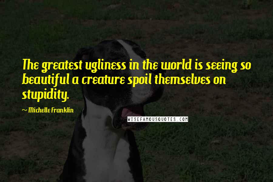 Michelle Franklin quotes: The greatest ugliness in the world is seeing so beautiful a creature spoil themselves on stupidity.