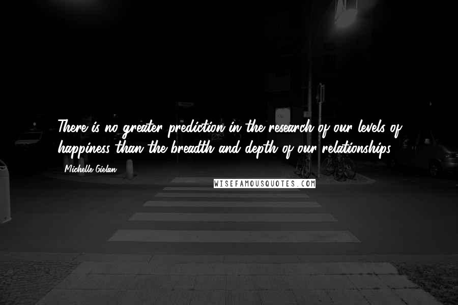 Michelle Gielan quotes: There is no greater prediction in the research of our levels of happiness than the breadth and depth of our relationships.