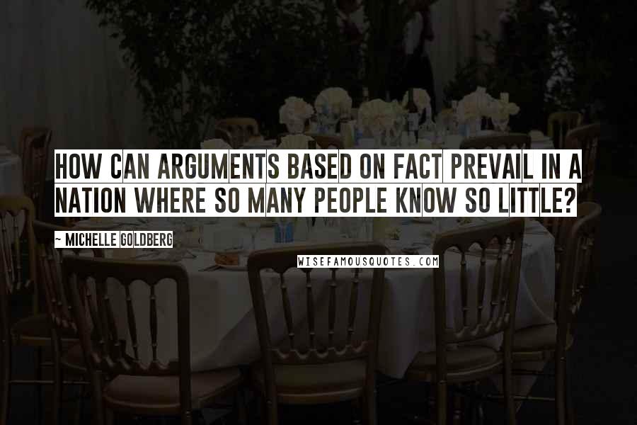 Michelle Goldberg quotes: How can arguments based on fact prevail in a nation where so many people know so little?