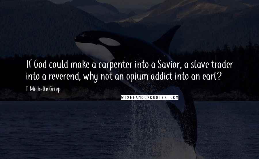 Michelle Griep quotes: If God could make a carpenter into a Savior, a slave trader into a reverend, why not an opium addict into an earl? Michelle Griep quotes: If God could make a carpenter into a Savior, a slave trader into a reverend, why not an opium addict into an earl?