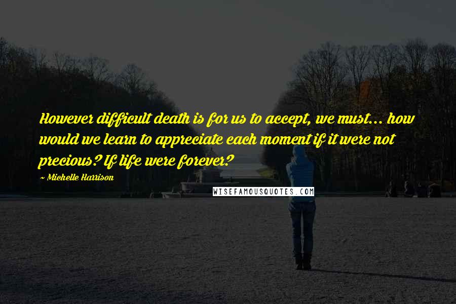 Michelle Harrison quotes: However difficult death is for us to accept, we must... how would we learn to appreciate each moment if it were not precious? If life were forever?